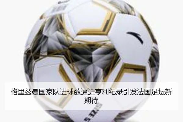 格里兹曼国家队进球数逼近亨利纪录引发法国足坛新期待