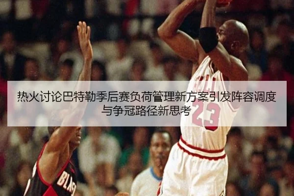 热火讨论巴特勒季后赛负荷管理新方案引发阵容调度与争冠路径新思考