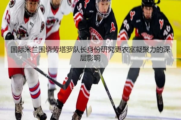 国际米兰围绕劳塔罗队长身份研究更衣室凝聚力的深层影响