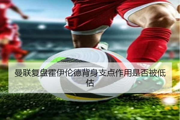 曼联复盘霍伊伦德背身支点作用是否被低估