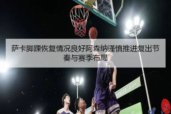 萨卡脚踝恢复情况良好阿森纳谨慎推进复出节奏与赛季布局